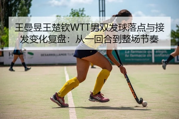 王曼昱王楚钦WTT男双发球落点与接发变化复盘：从一回合到整场节奏