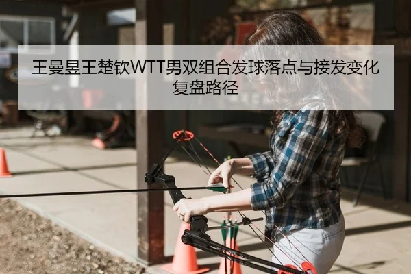 王曼昱王楚钦WTT男双组合发球落点与接发变化复盘路径