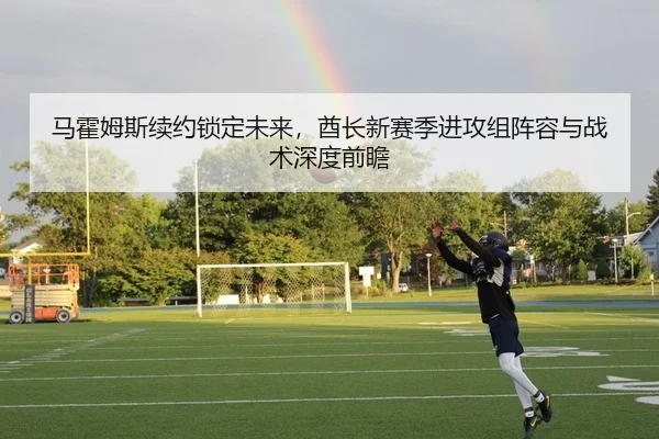 马霍姆斯续约锁定未来，酋长新赛季进攻组阵容与战术深度前瞻
